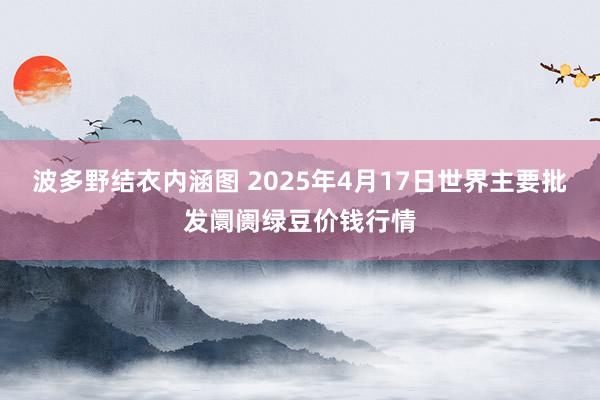 波多野结衣内涵图 2025年4月17日世界主要批发阛阓绿豆价钱行情