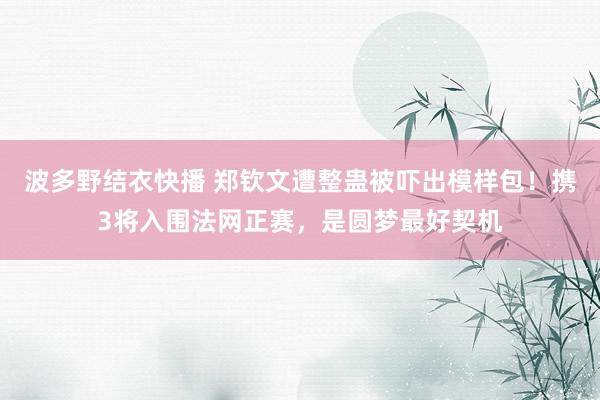波多野结衣快播 郑钦文遭整蛊被吓出模样包！携3将入围法网正赛，是圆梦最好契机