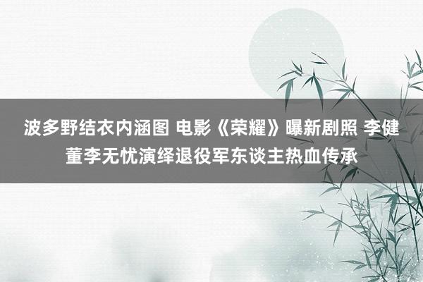 波多野结衣内涵图 电影《荣耀》曝新剧照 李健董李无忧演绎退役军东谈主热血传承