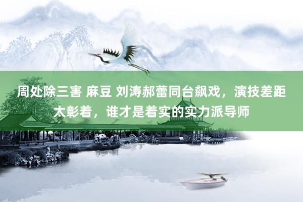 周处除三害 麻豆 刘涛郝蕾同台飙戏，演技差距太彰着，谁才是着实的实力派导师