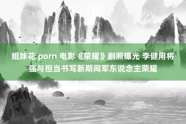 姐妹花 porn 电影《荣耀》剧照曝光 李健用将强与担当书写新期间军东说念主荣耀