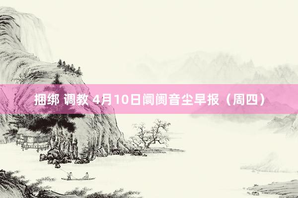 捆绑 调教 4月10日阛阓音尘早报（周四）