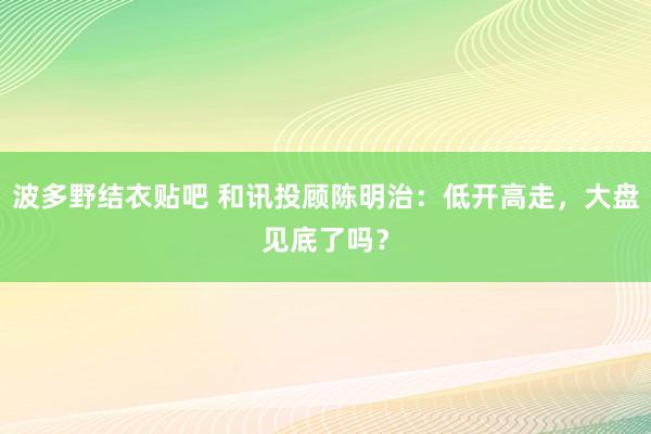 波多野结衣贴吧 和讯投顾陈明治：低开高走，大盘见底了吗？