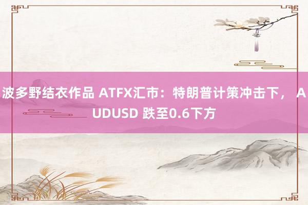 波多野结衣作品 ATFX汇市：特朗普计策冲击下， AUDUSD 跌至0.6下方