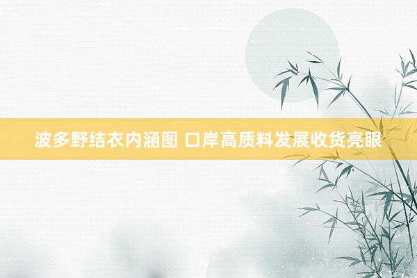 波多野结衣内涵图 口岸高质料发展收货亮眼
