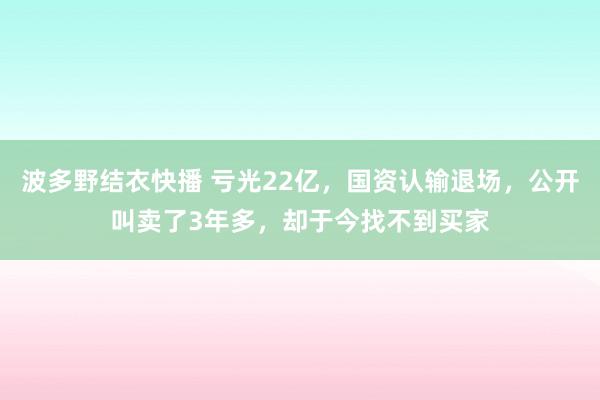 波多野结衣快播 亏光22亿，国资认输退场，公开叫卖了3年多，却于今找不到买家