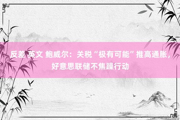 反差 英文 鲍威尔：关税“极有可能”推高通胀，好意思联储不焦躁行动