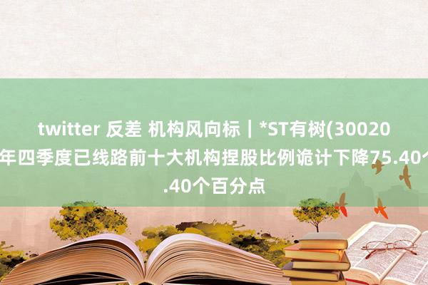 twitter 反差 机构风向标｜*ST有树(300209)2024年四季度已线路前十大机构捏股比例诡计下降75.40个百分点