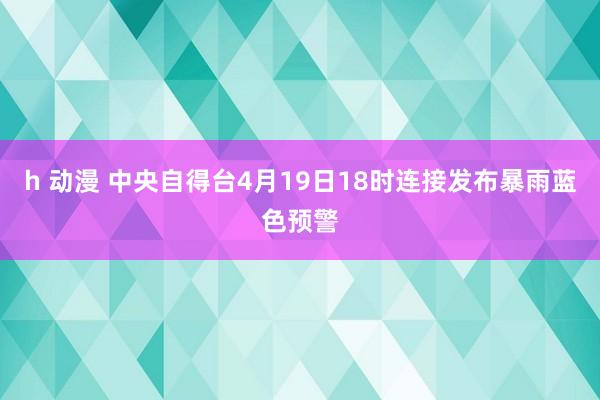 h 动漫 中央自得台4月19日18时连接发布暴雨蓝色预警