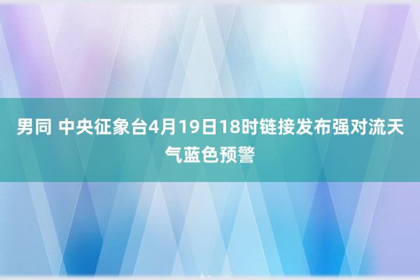 男同 中央征象台4月19日18时链接发布强对流天气蓝色预警