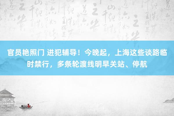 官员艳照门 进犯辅导！今晚起，上海这些谈路临时禁行，多条轮渡线明早关站、停航