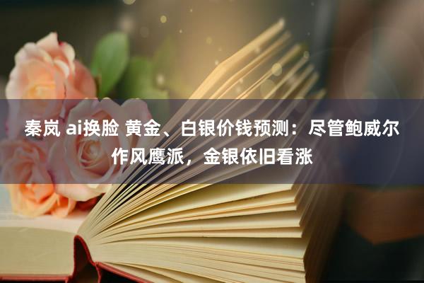 秦岚 ai换脸 黄金、白银价钱预测：尽管鲍威尔作风鹰派，金银依旧看涨