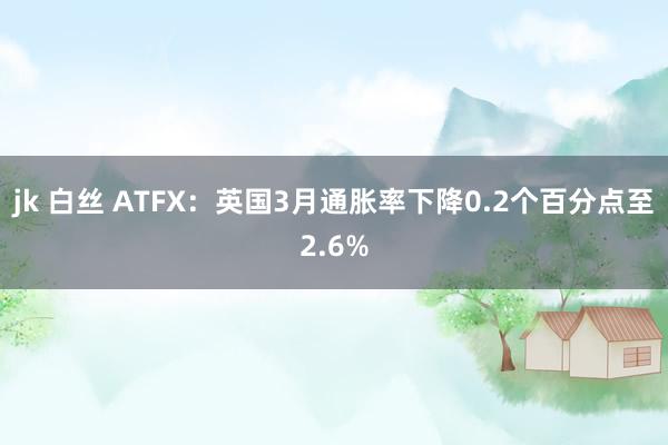 jk 白丝 ATFX：英国3月通胀率下降0.2个百分点至2.6%