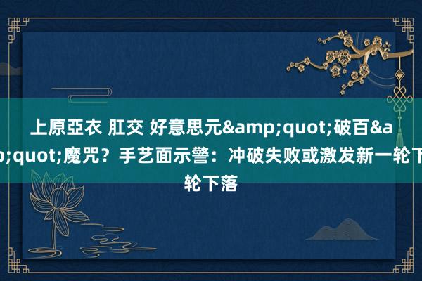 上原亞衣 肛交 好意思元&quot;破百&quot;魔咒？手艺面示警：冲破失败或激发新一轮下落