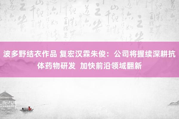 波多野结衣作品 复宏汉霖朱俊：公司将握续深耕抗体药物研发  加快前沿领域翻新