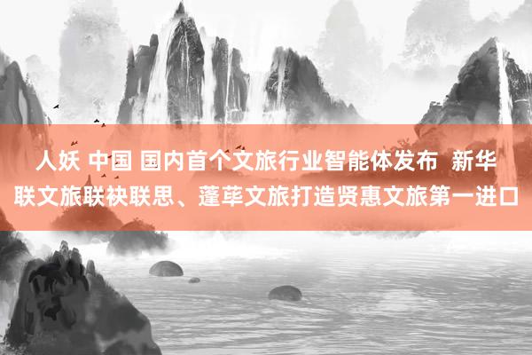 人妖 中国 国内首个文旅行业智能体发布  新华联文旅联袂联思、蓬荜文旅打造贤惠文旅第一进口