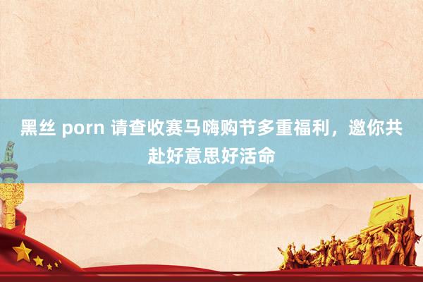 黑丝 porn 请查收赛马嗨购节多重福利，邀你共赴好意思好活命