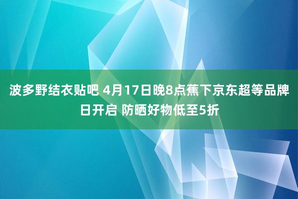 波多野结衣贴吧 4月17日晚8点蕉下京东超等品牌日开启 防晒好物低至5折