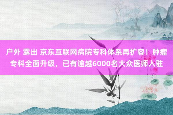 户外 露出 京东互联网病院专科体系再扩容！肿瘤专科全面升级，已有逾越6000名大众医师入驻