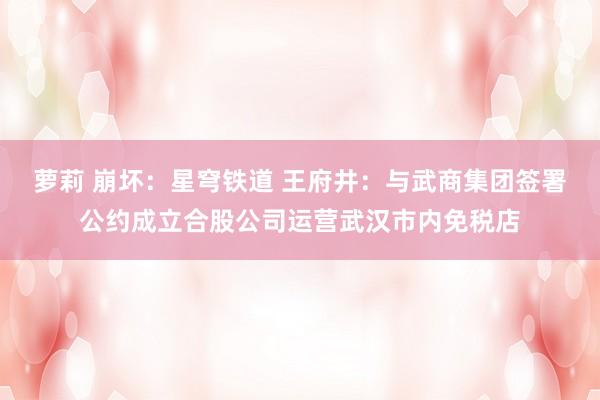 萝莉 崩坏：星穹铁道 王府井：与武商集团签署公约成立合股公司运营武汉市内免税店