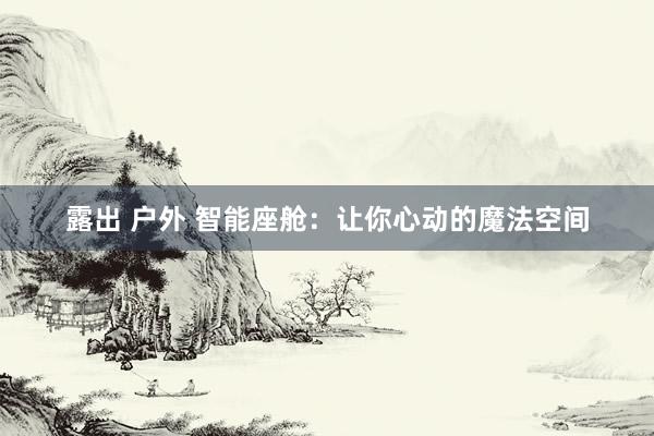 露出 户外 智能座舱：让你心动的魔法空间