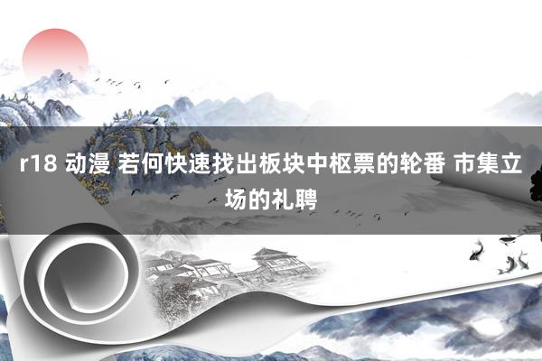 r18 动漫 若何快速找出板块中枢票的轮番 市集立场的礼聘