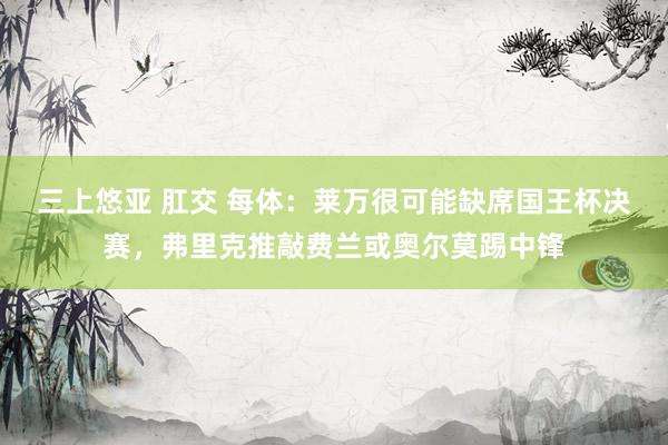 三上悠亚 肛交 每体：莱万很可能缺席国王杯决赛，弗里克推敲费兰或奥尔莫踢中锋