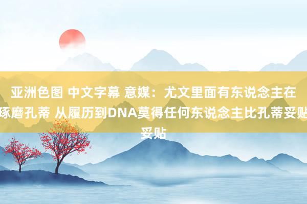 亚洲色图 中文字幕 意媒：尤文里面有东说念主在琢磨孔蒂 从履历到DNA莫得任何东说念主比孔蒂妥贴