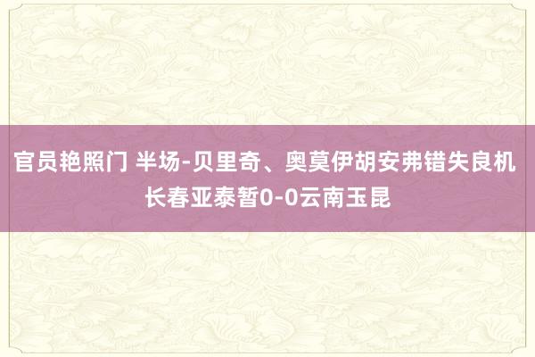 官员艳照门 半场-贝里奇、奥莫伊胡安弗错失良机 长春亚泰暂0-0云南玉昆