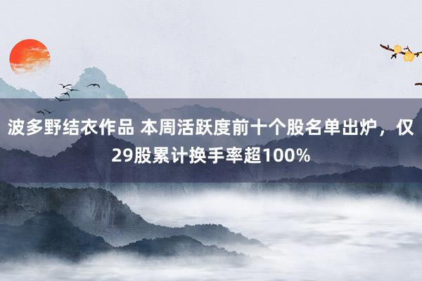 波多野结衣作品 本周活跃度前十个股名单出炉，仅29股累计换手率超100%