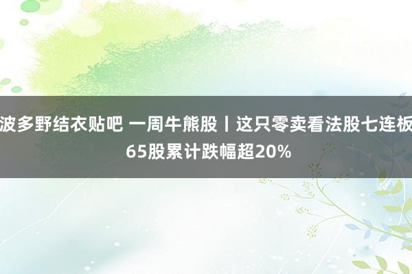 波多野结衣贴吧 一周牛熊股丨这只零卖看法股七连板 65股累计跌幅超20%
