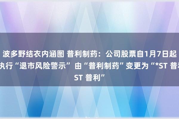 波多野结衣内涵图 普利制药：公司股票自1月7日起被执行“退市风险警示” 由“普利制药”变更为“*ST 普利”