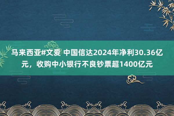 马来西亚#文爱 中国信达2024年净利30.36亿元，收购中小银行不良钞票超1400亿元