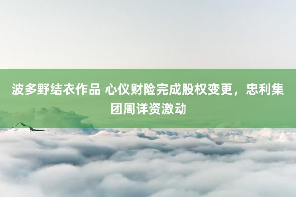 波多野结衣作品 心仪财险完成股权变更，忠利集团周详资激动