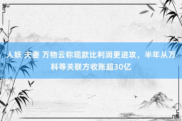 人妖 夫妻 万物云称现款比利润更进攻，半年从万科等关联方收账超30亿
