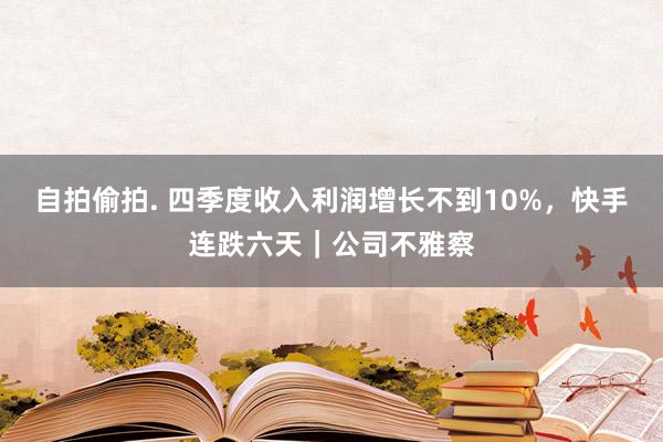 自拍偷拍. 四季度收入利润增长不到10%，快手连跌六天｜公司不雅察