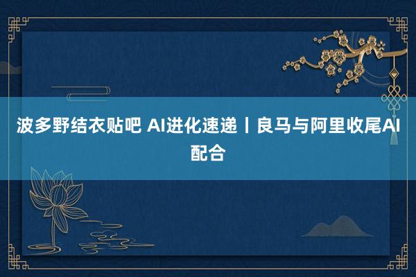波多野结衣贴吧 AI进化速递丨良马与阿里收尾AI配合