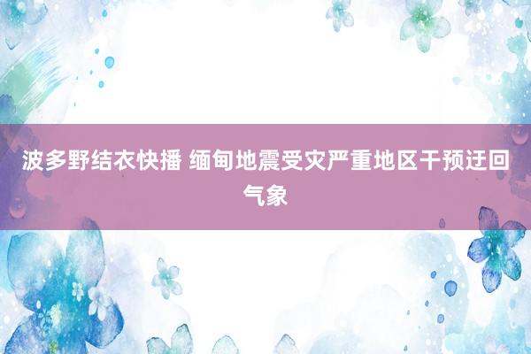 波多野结衣快播 缅甸地震受灾严重地区干预迂回气象