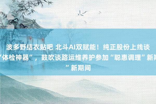 波多野结衣贴吧 北斗AI双赋能！纯正股份上线谈路“体检神器”，鼓吹谈路运维养护参加“聪惠调理”新期间