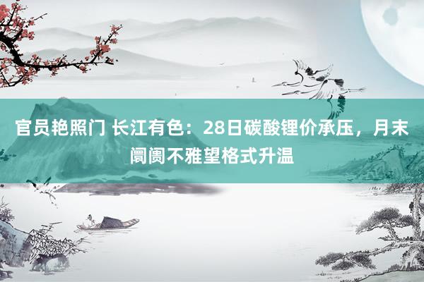 官员艳照门 长江有色：28日碳酸锂价承压，月末阛阓不雅望格式升温