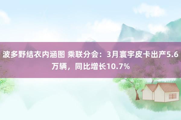 波多野结衣内涵图 乘联分会：3月寰宇皮卡出产5.6万辆，同比增长10.7%