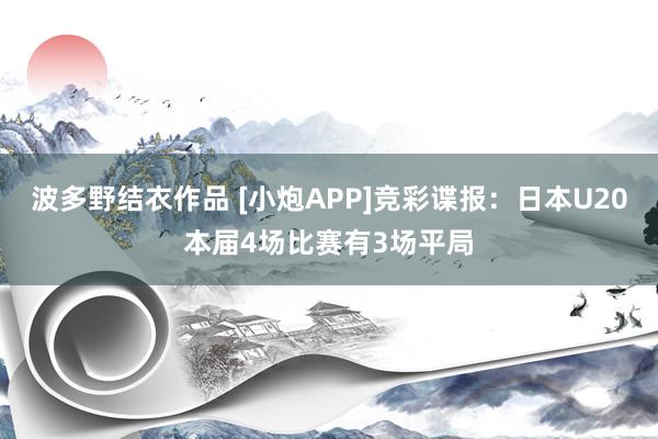 波多野结衣作品 [小炮APP]竞彩谍报：日本U20本届4场比赛有3场平局