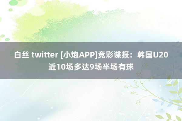 白丝 twitter [小炮APP]竞彩谍报：韩国U20近10场多达9场半场有球