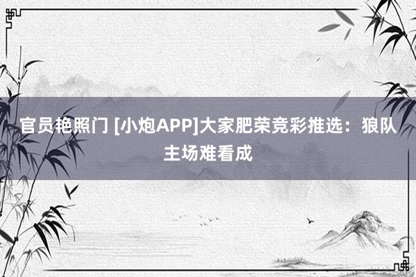 官员艳照门 [小炮APP]大家肥荣竞彩推选：狼队主场难看成