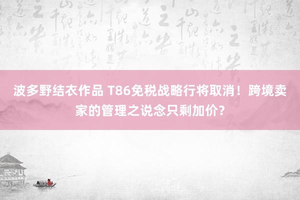 波多野结衣作品 T86免税战略行将取消！跨境卖家的管理之说念只剩加价？