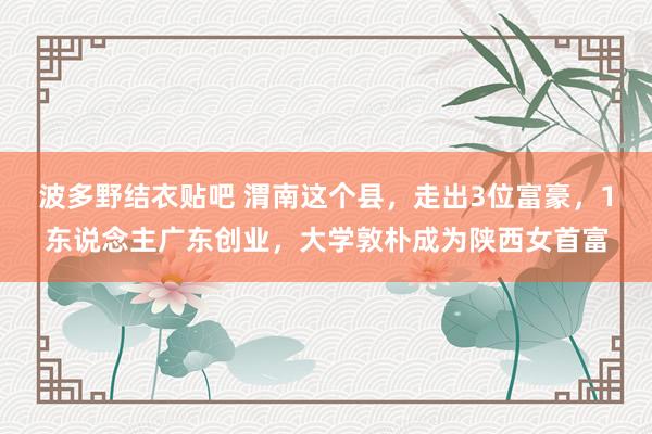 波多野结衣贴吧 渭南这个县，走出3位富豪，1东说念主广东创业，大学敦朴成为陕西女首富