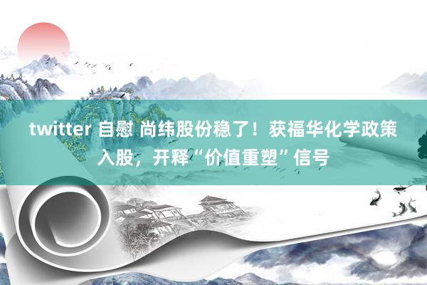 twitter 自慰 尚纬股份稳了！获福华化学政策入股，开释“价值重塑”信号