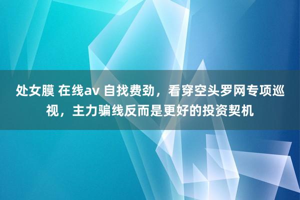 处女膜 在线av 自找费劲，看穿空头罗网专项巡视，主力骗线反而是更好的投资契机