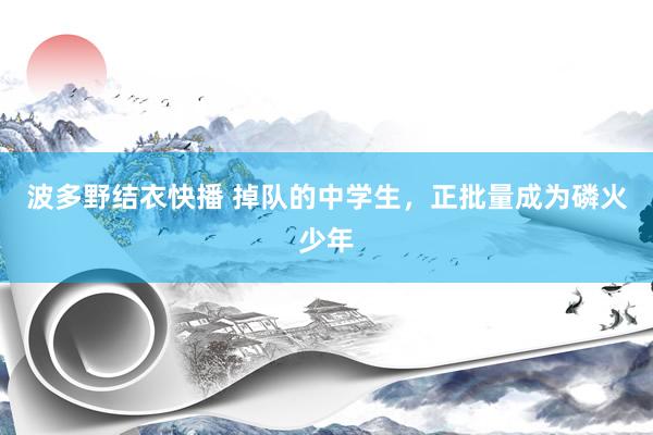 波多野结衣快播 掉队的中学生，正批量成为磷火少年