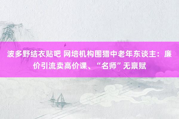 波多野结衣贴吧 网培机构围猎中老年东谈主：廉价引流卖高价课、“名师”无禀赋